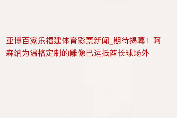 亚博百家乐福建体育彩票新闻_期待揭幕！阿森纳为温格定制的雕像已运抵酋长球场外