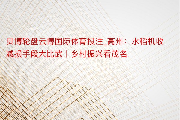 贝博轮盘云博国际体育投注_高州：水稻机收减损手段大比武丨乡村振兴看茂名