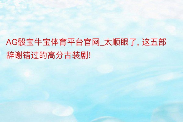 AG骰宝牛宝体育平台官网_太顺眼了, 这五部辞谢错过的高分古装剧!