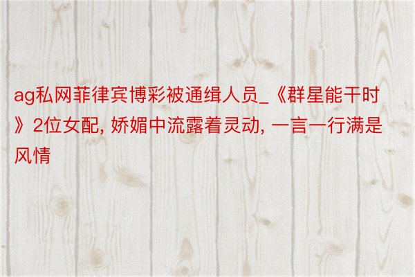 ag私网菲律宾博彩被通缉人员_《群星能干时》2位女配, 娇媚中流露着灵动, 一言一行满是风情
