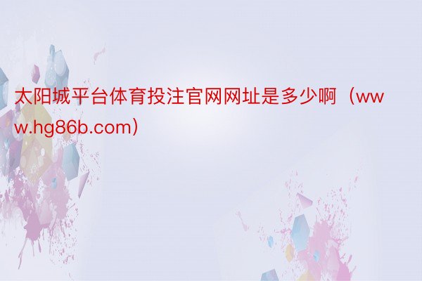 太阳城平台体育投注官网网址是多少啊（www.hg86b.com）