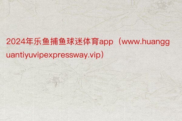 2024年乐鱼捕鱼球迷体育app（www.huangguantiyuvipexpressway.vip）