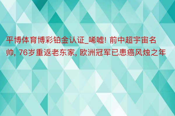 平博体育博彩铂金认证_唏嘘! 前中超宇宙名帅, 76岁重返老东家, 欧洲冠军已患癌风烛之年