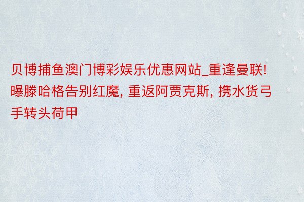 贝博捕鱼澳门博彩娱乐优惠网站_重逢曼联! 曝滕哈格告别红魔, 重返阿贾克斯, 携水货弓手转头荷甲