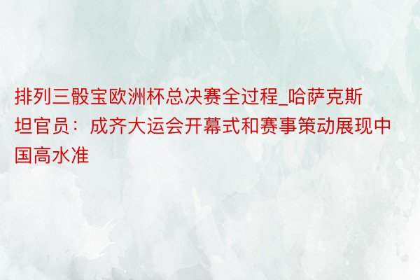 排列三骰宝欧洲杯总决赛全过程_哈萨克斯坦官员：成齐大运会开幕式和赛事策动展现中国高水准