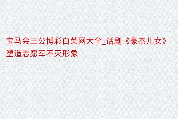 宝马会三公博彩白菜网大全_话剧《豪杰儿女》塑造志愿军不灭形象