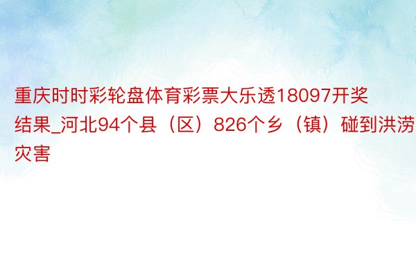 重庆时时彩轮盘体育彩票大乐透18097开奖结果_河北94个县（区）826个乡（镇）碰到洪涝灾害