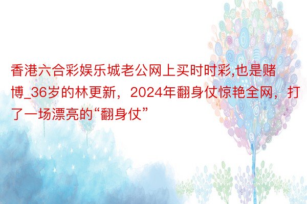 香港六合彩娱乐城老公网上买时时彩，也是赌博_36岁的林更新，2024年翻身仗惊艳全网，打了一场漂亮的“翻身仗”