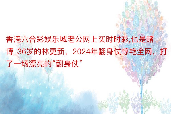 香港六合彩娱乐城老公网上买时时彩,也是赌博_36岁的林更新，2024年翻身仗惊艳全网，打了一场漂亮的“翻身仗”