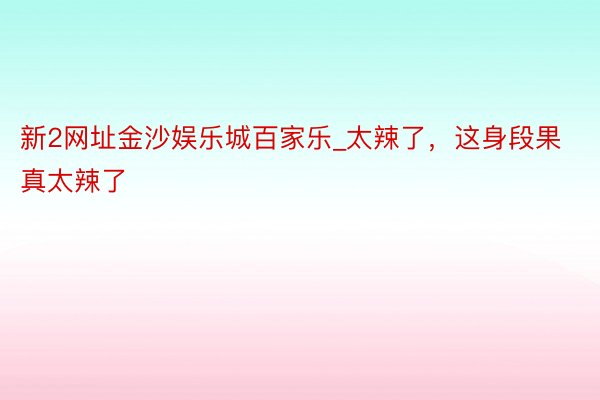 新2网址金沙娱乐城百家乐_太辣了，这身段果真太辣了