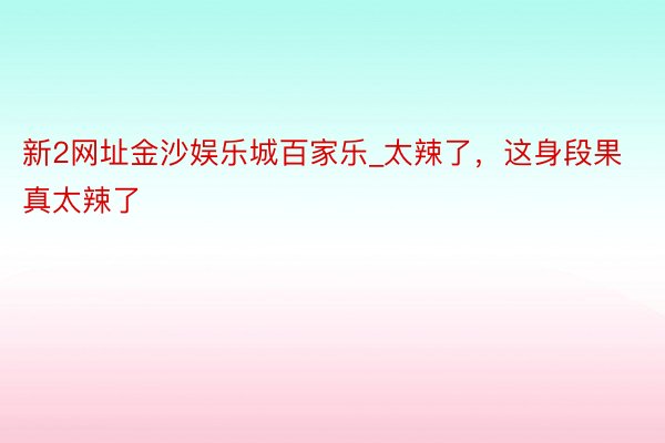 新2网址金沙娱乐城百家乐_太辣了，这身段果真太辣了