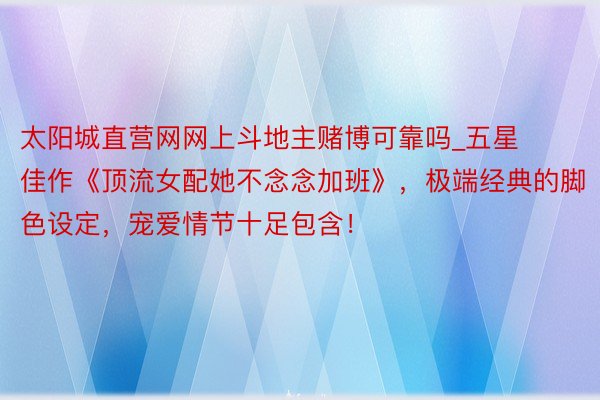 太阳城直营网网上斗地主赌博可靠吗_五星佳作《顶流女配她不念念加班》，极端经典的脚色设定，宠爱情节十足包含！
