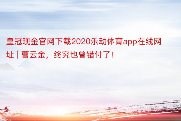 皇冠现金官网下载2020乐动体育app在线网址 | 曹云金，终究也曾错付了！