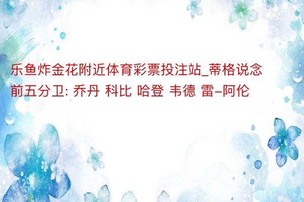 乐鱼炸金花附近体育彩票投注站_蒂格说念前五分卫: 乔丹 科比 哈登 韦德 雷-阿伦