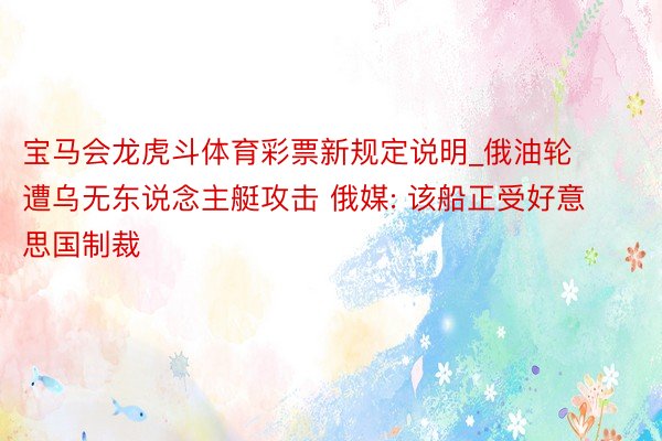 宝马会龙虎斗体育彩票新规定说明_俄油轮遭乌无东说念主艇攻击 俄媒: 该船正受好意思国制裁