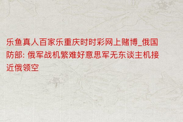 乐鱼真人百家乐重庆时时彩网上赌博_俄国防部: 俄军战机繁难好意思军无东谈主机接近俄领空