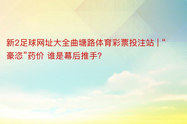 新2足球网址大全曲塘路体育彩票投注站 | “豪恣”药价 谁是幕后推手？