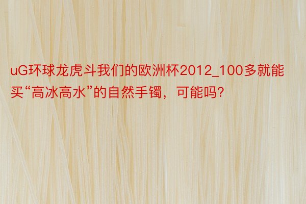 uG环球龙虎斗我们的欧洲杯2012_100多就能买“高冰高水”的自然手镯,可能吗?