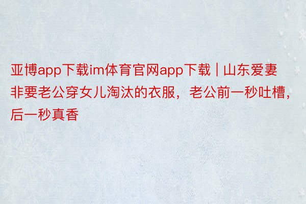 亚博app下载im体育官网app下载 | 山东爱妻非要老公穿女儿淘汰的衣服，老公前一秒吐槽，后一秒真香