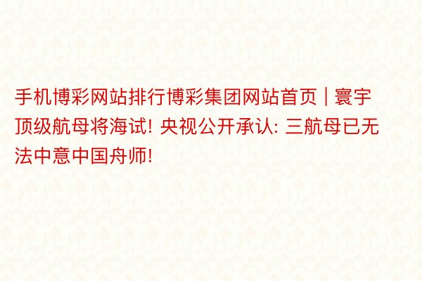 手机博彩网站排行博彩集团网站首页 | 寰宇顶级航母将海试! 央视公开承认: 三航母已无法中意中国舟师!