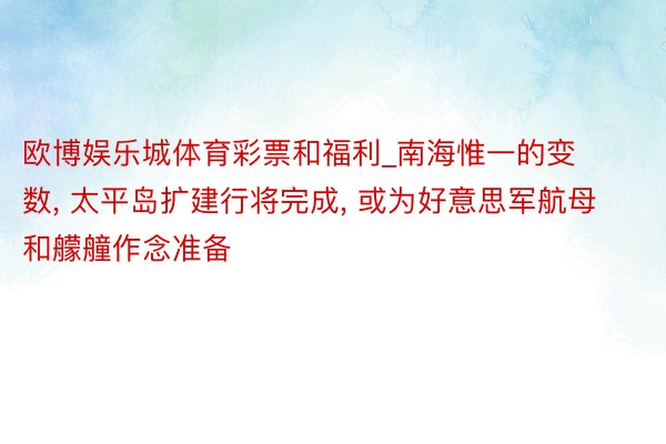 欧博娱乐城体育彩票和福利_南海惟一的变数， 太平岛扩建行将完成， 或为好意思军航母和艨艟作念准备