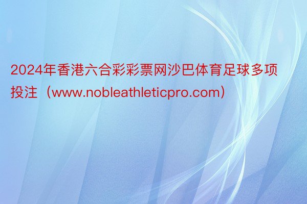 2024年香港六合彩彩票网沙巴体育足球多项投注（www.nobleathleticpro.com）