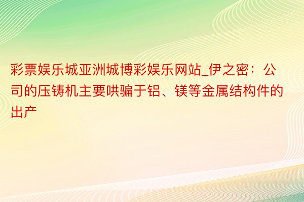 彩票娱乐城亚洲城博彩娱乐网站_伊之密：公司的压铸机主要哄骗于铝、镁等金属结构件的出产