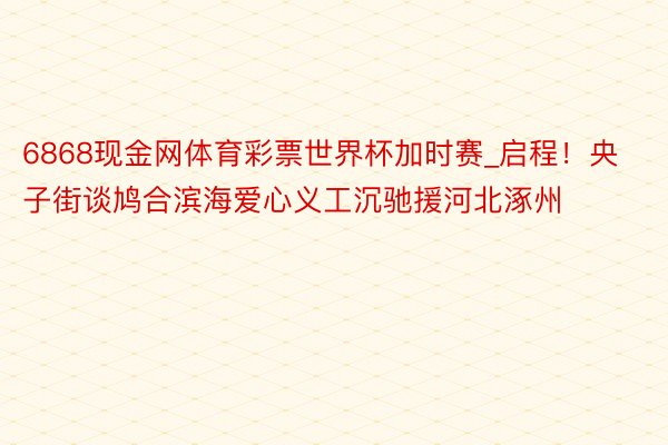 6868现金网体育彩票世界杯加时赛_启程！央子街谈鸠合滨海爱心义工沉驰援河北涿州