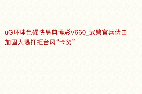 uG环球色碟快易典博彩V660_武警官兵伏击加固大堤扞拒台风“卡努”