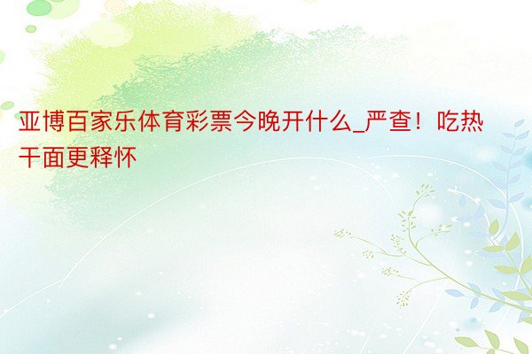 亚博百家乐体育彩票今晚开什么_严查！吃热干面更释怀