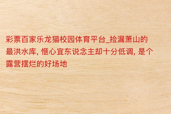 彩票百家乐龙猫校园体育平台_捡漏萧山的最洪水库, 惬心宜东说念主却十分低调, 是个露营摆烂的好场地