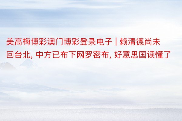 美高梅博彩澳门博彩登录电子 | 赖清德尚未回台北, 中方已布下网罗密布, 好意思国读懂了