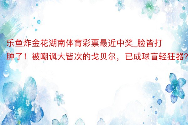 乐鱼炸金花湖南体育彩票最近中奖_脸皆打肿了！被嘲讽大皆次的戈贝尔，已成球盲轻狂器？
