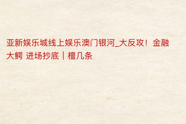亚新娱乐城线上娱乐澳门银河_大反攻！金融大鳄 进场抄底｜檀几条