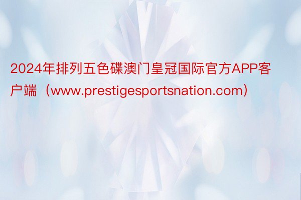 2024年排列五色碟澳门皇冠国际官方APP客户端（www.prestigesportsnation.com）