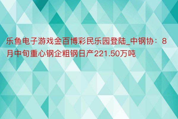乐鱼电子游戏金百博彩民乐园登陆_中钢协：8月中旬重心钢企粗钢日产221.50万吨