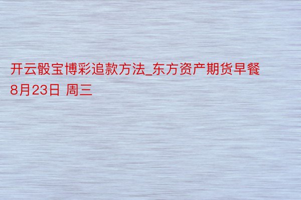 开云骰宝博彩追款方法_东方资产期货早餐 8月23日 周三