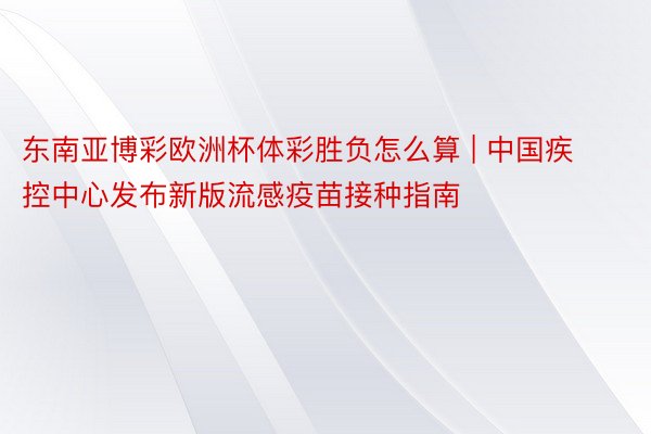 东南亚博彩欧洲杯体彩胜负怎么算 | 中国疾控中心发布新版流感疫苗接种指南