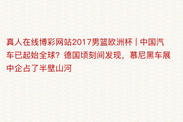 真人在线博彩网站2017男篮欧洲杯 | 中国汽车已起始全球？德国顷刻间发现，慕尼黑车展中企占了半壁山河