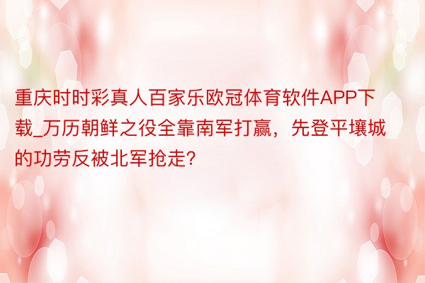 重庆时时彩真人百家乐欧冠体育软件APP下载_万历朝鲜之役全靠南军打赢，先登平壤城的功劳反被北军抢走？