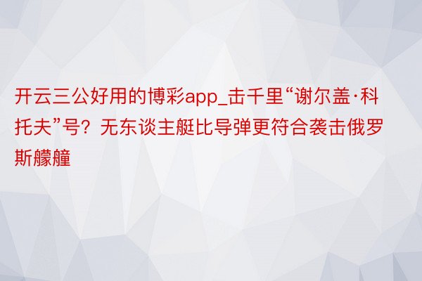 开云三公好用的博彩app_击千里“谢尔盖·科托夫”号？无东谈主艇比导弹更符合袭击俄罗斯艨艟