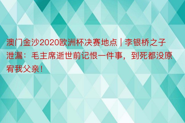 澳门金沙2020欧洲杯决赛地点 | 李银桥之子泄漏：毛主席逝世前记恨一件事，到死都没原宥我父亲！
