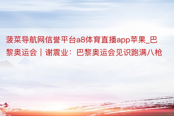 菠菜导航网信誉平台a8体育直播app苹果_巴黎奥运会｜谢震业：巴黎奥运会见识跑满八枪