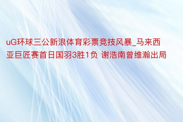 uG环球三公新浪体育彩票竞技风暴_马来西亚巨匠赛首日国羽3胜1负 谢浩南曾维瀚出局