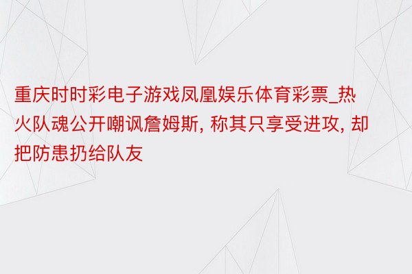 重庆时时彩电子游戏凤凰娱乐体育彩票_热火队魂公开嘲讽詹姆斯, 称其只享受进攻, 却把防患扔给队友