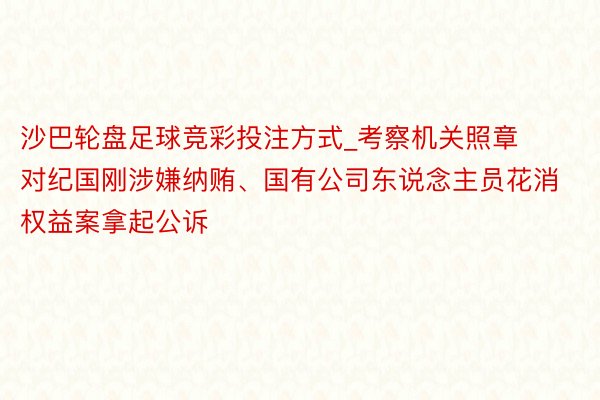 沙巴轮盘足球竞彩投注方式_考察机关照章对纪国刚涉嫌纳贿、国有公司东说念主员花消权益案拿起公诉