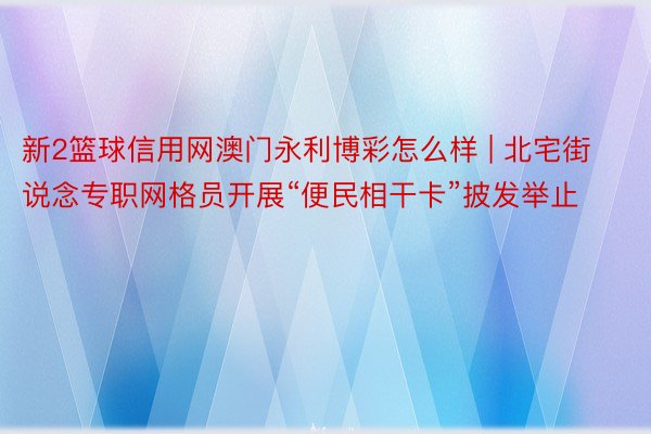 新2篮球信用网澳门永利博彩怎么样 | 北宅街说念专职网格员开展“便民相干卡”披发举止