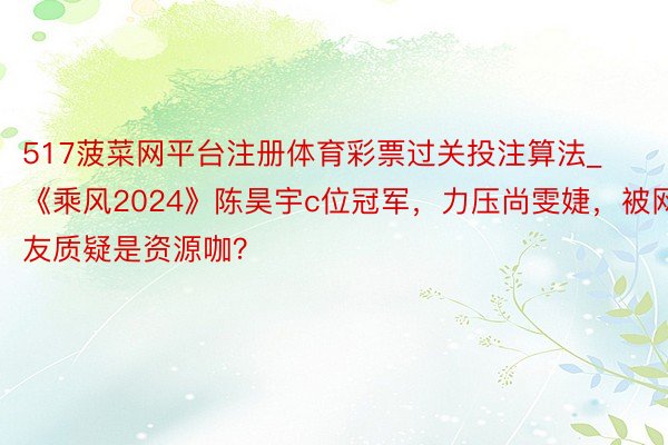 517菠菜网平台注册体育彩票过关投注算法_《乘风2024》陈昊宇c位冠军，力压尚雯婕，被网友质疑是资源咖？
