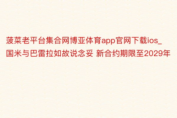 菠菜老平台集合网博亚体育app官网下载ios_国米与巴雷拉如故说念妥 新合约期限至2029年