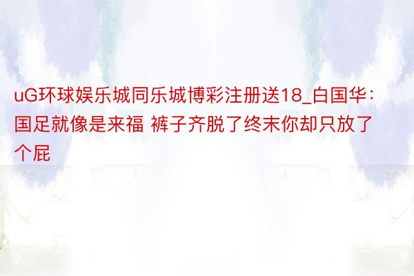 uG环球娱乐城同乐城博彩注册送18_白国华：国足就像是来福 裤子齐脱了终末你却只放了个屁
